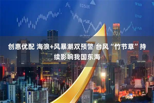 创惠优配 海浪+风暴潮双预警 台风“竹节草”持续影响我国东海
