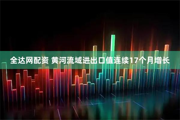 全达网配资 黄河流域进出口值连续17个月增长