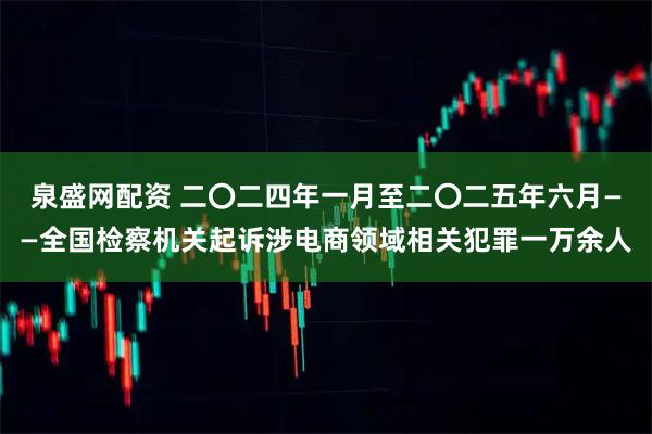 泉盛网配资 二〇二四年一月至二〇二五年六月——全国检察机关起诉涉电商领域相关犯罪一万余人