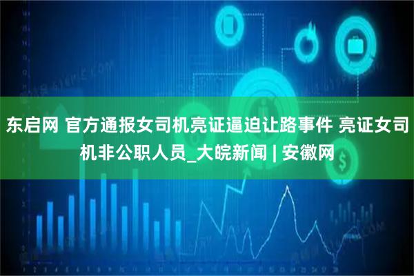 东启网 官方通报女司机亮证逼迫让路事件 亮证女司机非公职人员_大皖新闻 | 安徽网