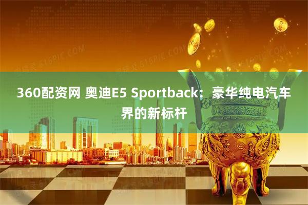 360配资网 奥迪E5 Sportback：豪华纯电汽车界的新标杆