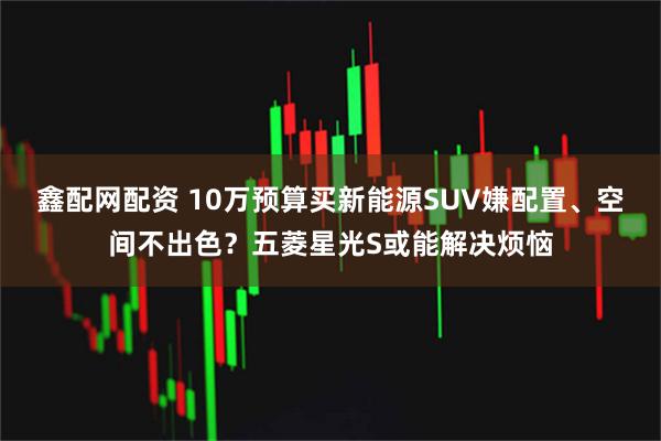 鑫配网配资 10万预算买新能源SUV嫌配置、空间不出色？五菱星光S或能解决烦恼