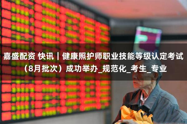 嘉盛配资 快讯｜健康照护师职业技能等级认定考试（8月批次）成功举办_规范化_考生_专业