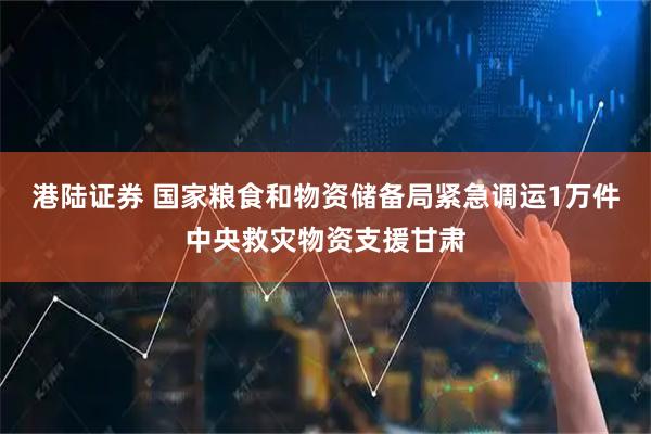港陆证券 国家粮食和物资储备局紧急调运1万件中央救灾物资支援甘肃