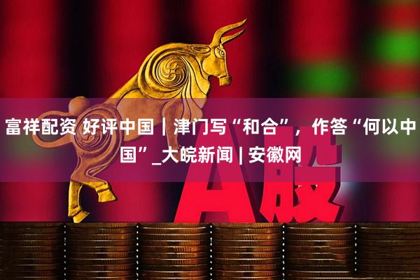 富祥配资 好评中国｜津门写“和合”，作答“何以中国”_大皖新闻 | 安徽网