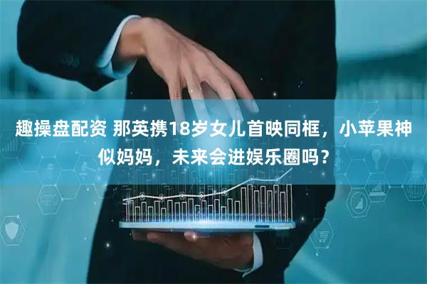 趣操盘配资 那英携18岁女儿首映同框，小苹果神似妈妈，未来会进娱乐圈吗？
