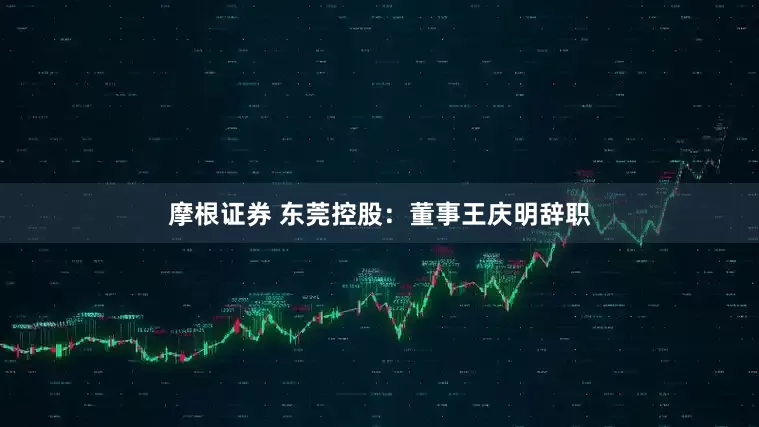 摩根证券 东莞控股：董事王庆明辞职