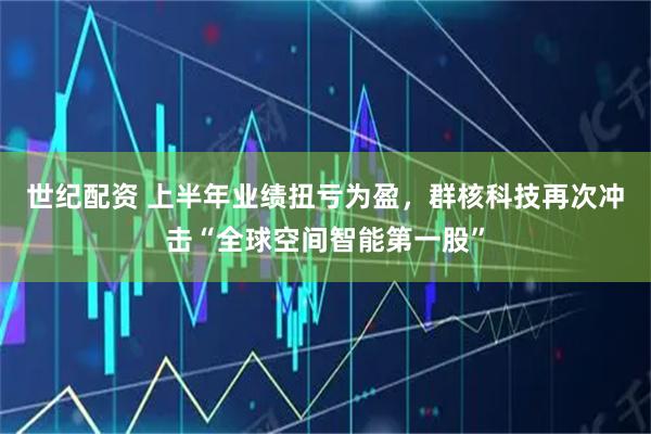 世纪配资 上半年业绩扭亏为盈，群核科技再次冲击“全球空间智能第一股”