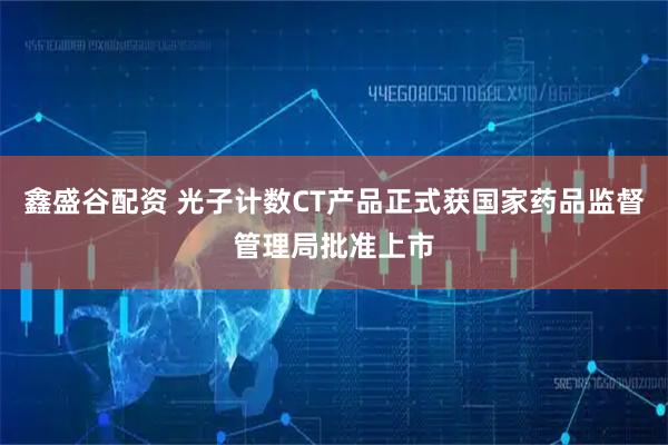 鑫盛谷配资 光子计数CT产品正式获国家药品监督管理局批准上市