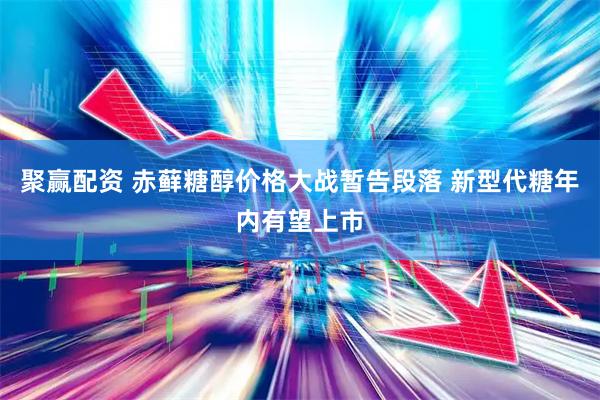 聚赢配资 赤藓糖醇价格大战暂告段落 新型代糖年内有望上市