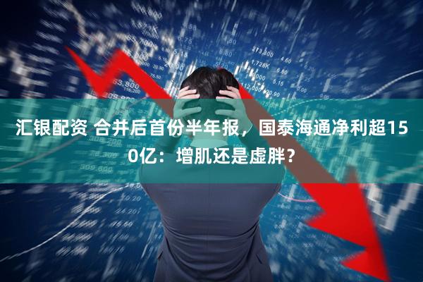 汇银配资 合并后首份半年报，国泰海通净利超150亿：增肌还是虚胖？
