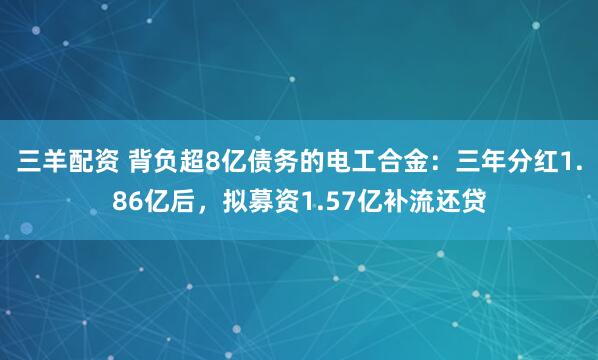 三羊配资 背负超8亿债务的电工合金：三年分红1.86亿后，拟募资1.57亿补流还贷