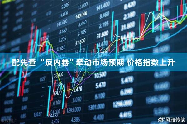 配先查 “反内卷”牵动市场预期 价格指数上升