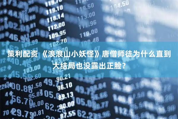 策利配资 《浪浪山小妖怪》唐僧师徒为什么直到大结局也没露出正脸？