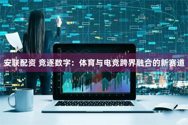 安联配资 竞逐数字：体育与电竞跨界融合的新赛道