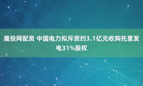 魔投网配资 中国电力拟斥资约3.1亿元收购托里发电31%股权