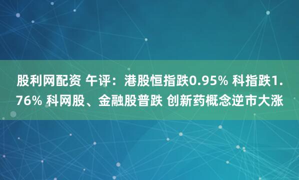 股利网配资 午评：港股恒指跌0.95% 科指跌1.76% 科网股、金融股普跌 创新药概念逆市大涨