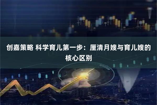 创嘉策略 科学育儿第一步：厘清月嫂与育儿嫂的核心区别