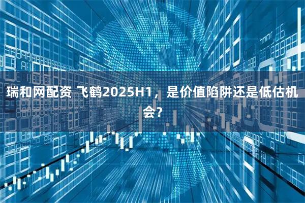 瑞和网配资 飞鹤2025H1，是价值陷阱还是低估机会？