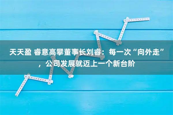 天天盈 睿意高攀董事长刘睿：每一次“向外走”，公司发展就迈上一个新台阶
