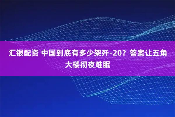 汇银配资 中国到底有多少架歼-20？答案让五角大楼彻夜难眠