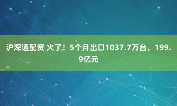 沪深通配资 火了！5个月出口1037.7万台，199.9亿元